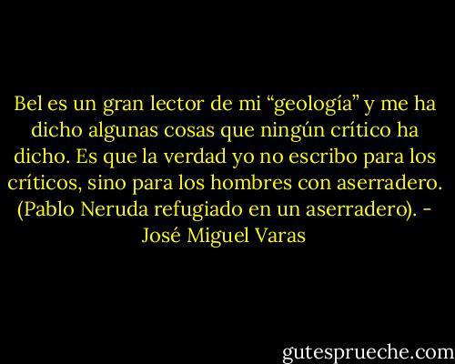 Bel es un gran lector de mi “geología” y me ha dicho algunas cosas que ningún crítico ha dicho. Es que la verdad yo no escribo para los críticos, sino para los hombres con aserradero. (Pablo Neruda refugiado en un aserradero). - José Miguel Varas