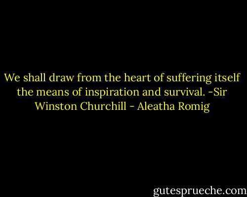 We shall draw from the heart of suffering itself the means of inspiration and survival.<br />-Sir Winston Churchill - Aleatha Romig