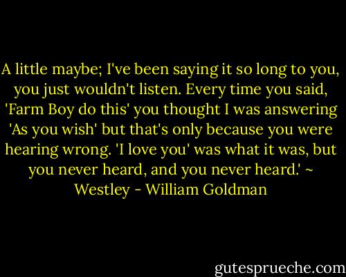 A little maybe; I've been saying it so long to you, you just wouldn't listen. Every time you said, 'Farm Boy do this' you thought I was answering 'As you wish' but that's only because you were hearing wrong. 'I love you' was what it was, but you never heard, and you never heard.' ~ Westley - William Goldman