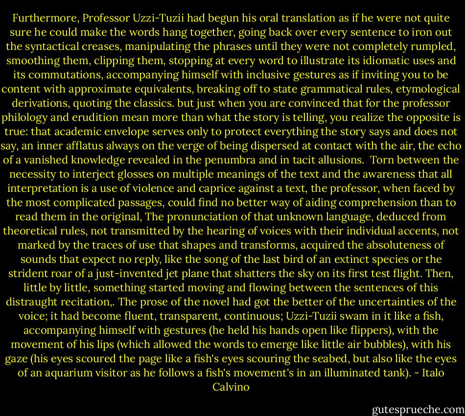 Furthermore, Professor Uzzi-Tuzii had begun his oral translation as if he were not quite sure he could make the words hang together, going back over every sentence to iron out the syntactical creases, manipulating the phrases until they were not completely rumpled, smoothing them, clipping them, stopping at every word to illustrate its idiomatic uses and its commutations, accompanying himself with inclusive gestures as if inviting you to be content with approximate equivalents, breaking off to state grammatical rules, etymological derivations, quoting the classics. but just when you are convinced that for the professor philology and erudition mean more than what the story is telling, you realize the opposite is true: that academic envelope serves only to protect everything the story says and does not say, an inner afflatus always on the verge of being dispersed at contact with the air, the echo of a vanished knowledge revealed in the penumbra and in tacit allusions. <br />Torn between the necessity to interject glosses on multiple meanings of the text and the awareness that all interpretation is a use of violence and caprice against a text, the professor, when faced by the most complicated passages, could find no better way of aiding comprehension than to read them in the original, The pronunciation of that unknown language, deduced from theoretical rules, not transmitted by the hearing of voices with their individual accents, not marked by the traces of use that shapes and transforms, acquired the absoluteness of sounds that expect no reply, like the song of the last bird of an extinct species or the strident roar of a just-invented jet plane that shatters the sky on its first test flight.<br />Then, little by little, something started moving and flowing between the sentences of this distraught recitation,. The prose of the novel had got the better of the uncertainties of the voice; it had become fluent, transparent, continuous; Uzzi-Tuzii swam in it like a fish, accompanying himself with gestures (he held his hands open like flippers), with the movement of his lips (which allowed the words to emerge like little air bubbles), with his gaze (his eyes scoured the page like a fish's eyes scouring the seabed, but also like the eyes of an aquarium visitor as he follows a fish's movement's in an illuminated tank). - Italo Calvino