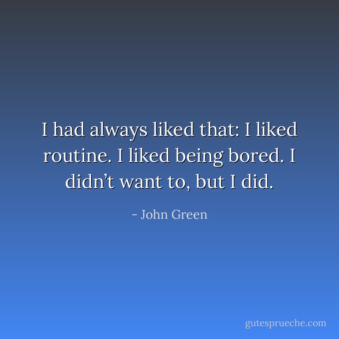 I had always liked that: I liked routine. I liked being bored. I didn’t want to, but I did. - John Green