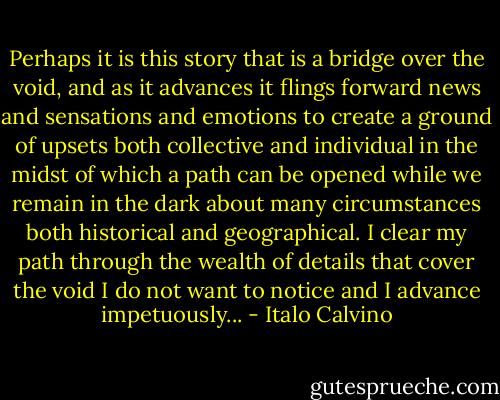 Perhaps it is this story that is a bridge over the void, and as it advances it flings forward news and sensations and emotions to create a ground of upsets both collective and individual in the midst of which a path can be opened while we remain in the dark about many circumstances both historical and geographical. I clear my path through the wealth of details that cover the void I do not want to notice and I advance impetuously... - Italo Calvino