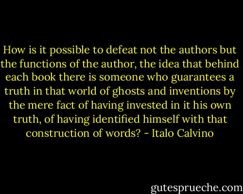 How is it possible to defeat not the authors but the functions of the author, the idea that behind each book there is someone who guarantees a truth in that world of ghosts and inventions by the mere fact of having invested in it his own truth, of having identified himself with that construction of words? - Italo Calvino