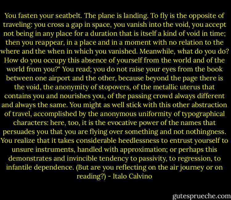 You fasten your seatbelt. The plane is landing. To fly is the opposite of traveling: you cross a gap in space, you vanish into the void, you accept not being in any place for a duration that is itself a kind of void in time; then you reappear, in a place and in a moment with no relation to the where and the when in which you vanished. Meanwhile, what do you do? How do you occupy this absence of yourself from the world and of the world from you?" You read; you do not raise your eyes from the book between one airport and the other, because beyond the page there is the void, the anonymity of stopovers, of the metallic uterus that contains you and nourishes you, of the passing crowd always different and always the same. You might as well stick with this other abstraction of travel, accomplished by the anonymous uniformity of typographical characters: here, too, it is the evocative power of the names that persuades you that you are flying over something and not nothingness. You realize that it takes considerable heedlessness to entrust yourself to unsure instruments, handled with approximation; or perhaps this demonstrates and invincible tendency to passivity, to regression, to infantile dependence. (But are you reflecting on the air journey or on reading?) - Italo Calvino