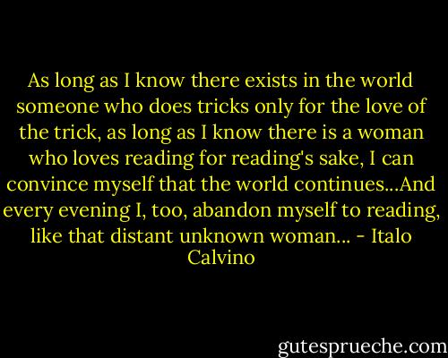 As long as I know there exists in the world someone who does tricks only for the love of the trick, as long as I know there is a woman who loves reading for reading's sake, I can convince myself that the world continues...And every evening I, too, abandon myself to reading, like that distant unknown woman... - Italo Calvino