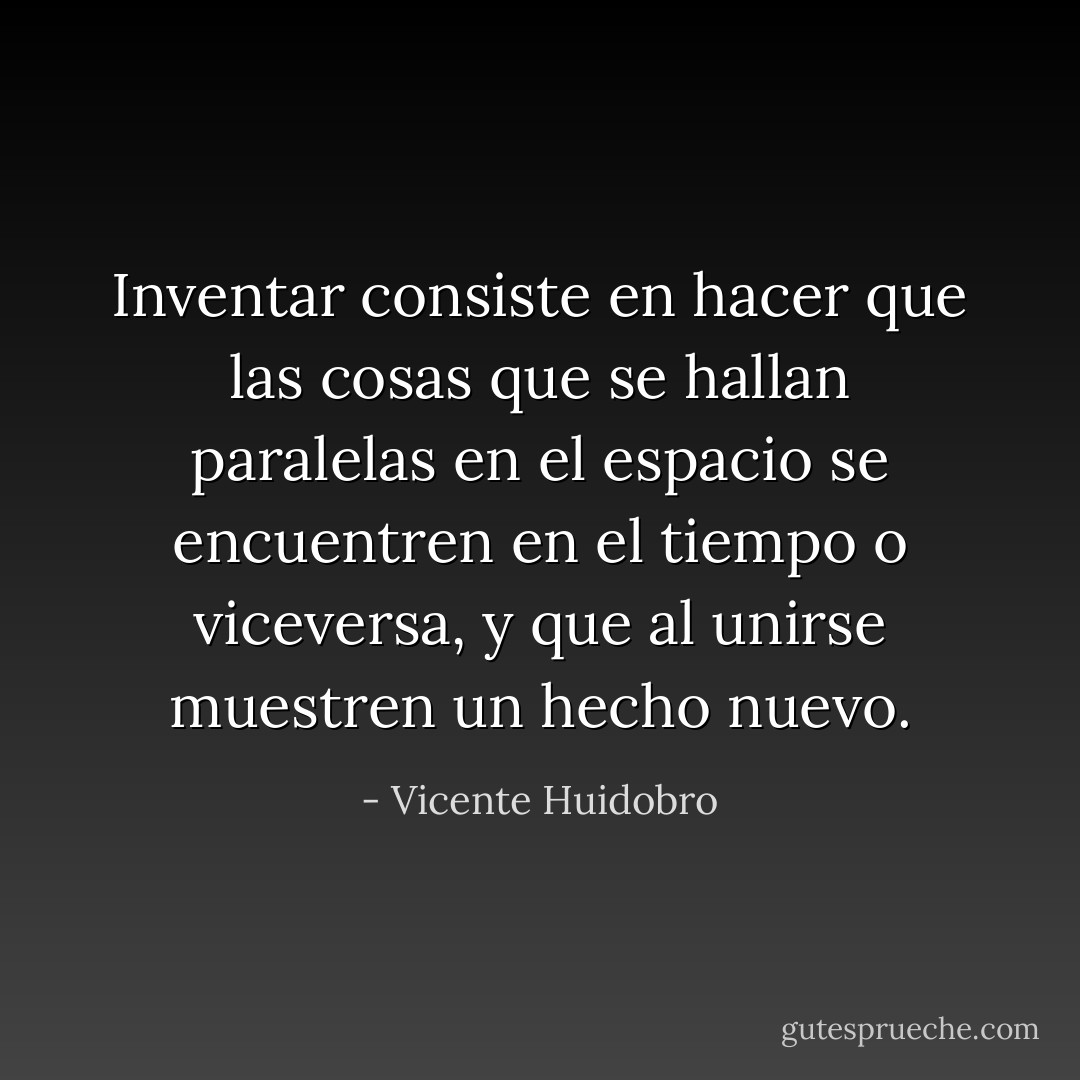 Inventar consiste en hacer que las cosas que se hallan paralelas en el espacio se encuentren en el tiempo o viceversa, y que al unirse muestren un hecho nuevo. - Vicente Huidobro