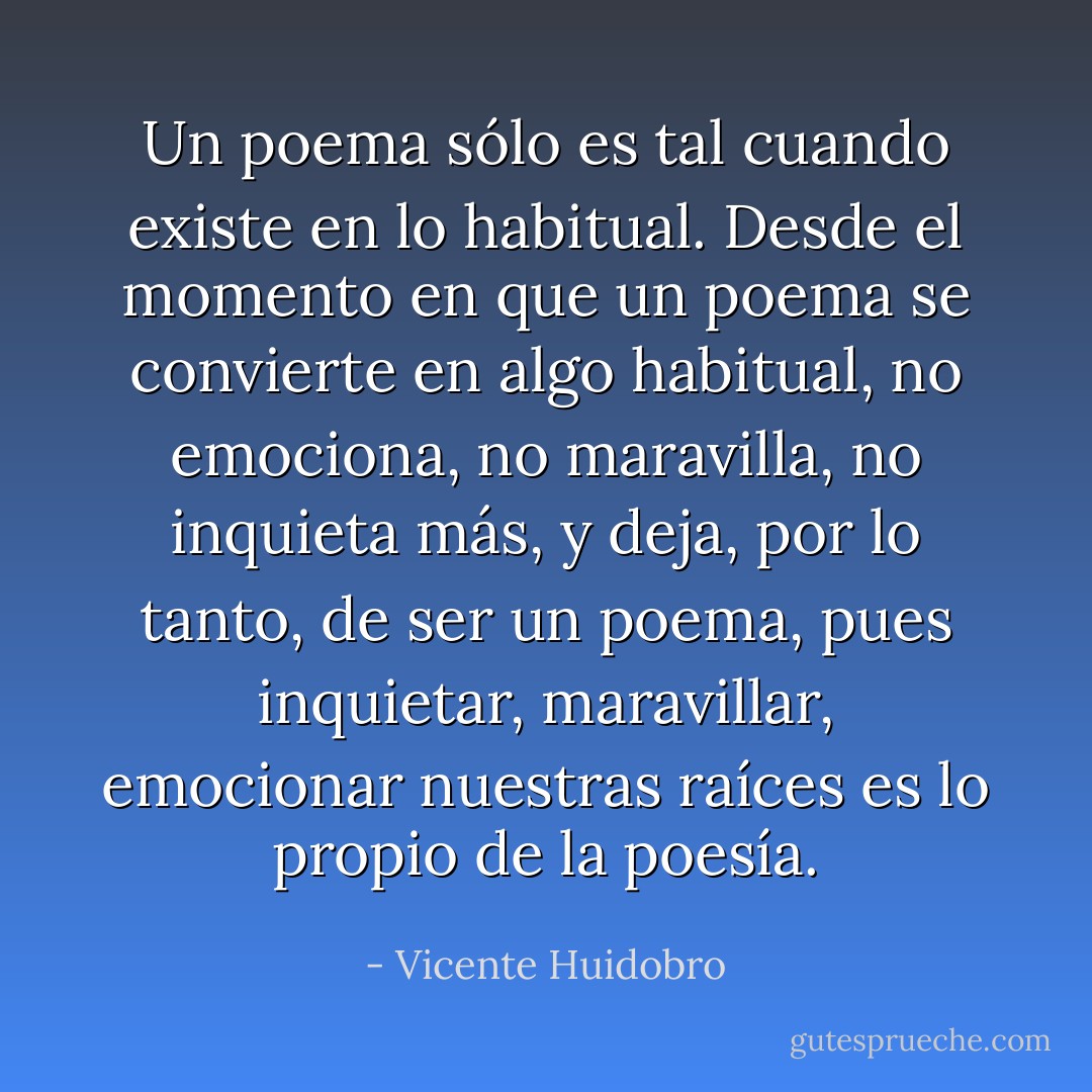 Un poema sólo es tal cuando existe en lo habitual. Desde el momento en que un poema se convierte en algo habitual, no emociona, no maravilla, no inquieta más, y deja, por lo tanto, de ser un poema, pues inquietar, maravillar, emocionar nuestras raíces es lo propio de la poesía. - Vicente Huidobro
