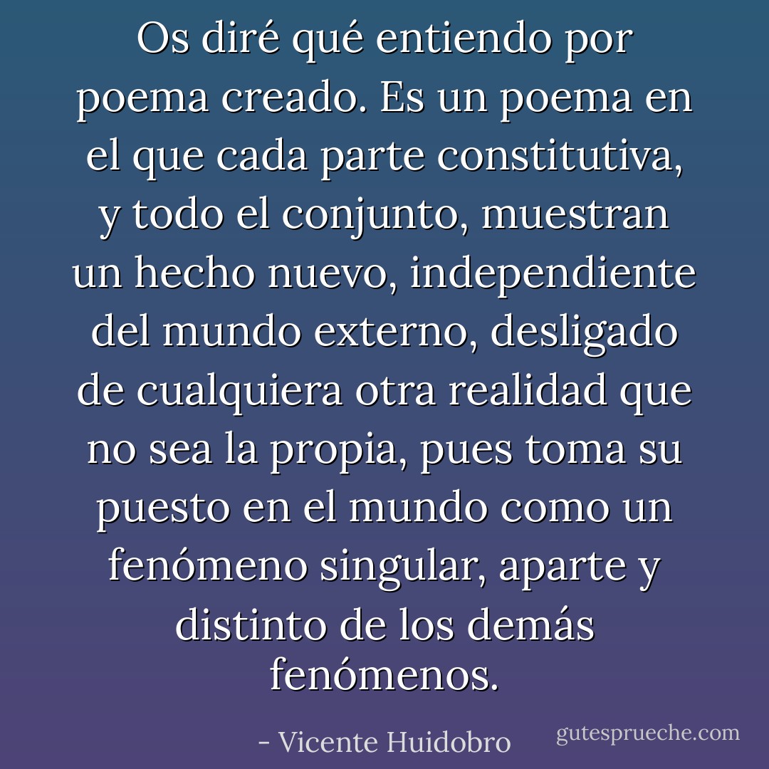 Os diré qué entiendo por poema creado. Es un poema en el que cada parte constitutiva, y todo el conjunto, muestran un hecho nuevo, independiente del mundo externo, desligado de cualquiera otra realidad que no sea la propia, pues toma su puesto en el mundo como un fenómeno singular, aparte y distinto de los demás fenómenos. - Vicente Huidobro