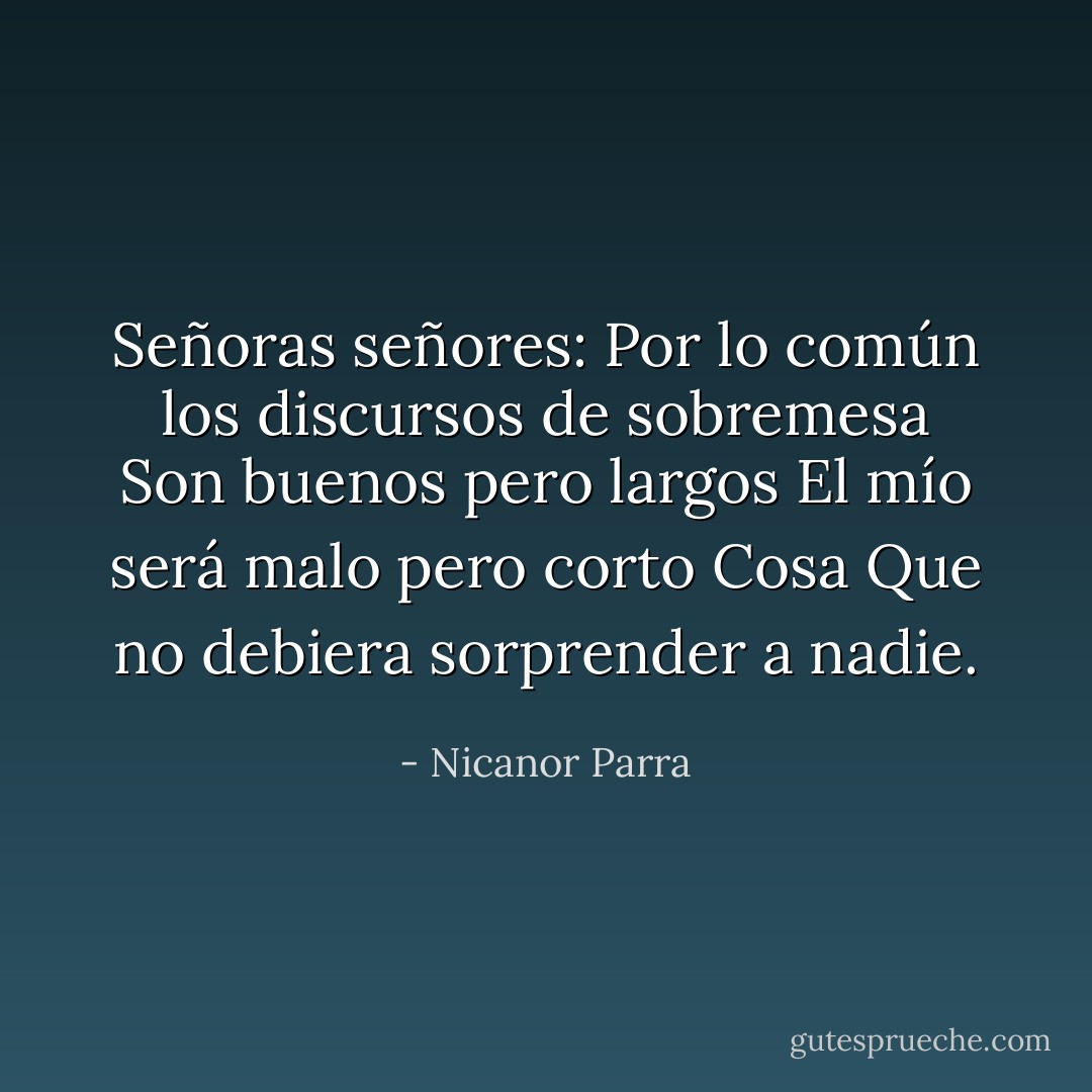 Señoras señores:<br />Por lo común los discursos de sobremesa<br />Son buenos pero largos<br />El mío será malo pero corto<br />Cosa<br />Que no debiera sorprender a nadie. - Nicanor Parra
