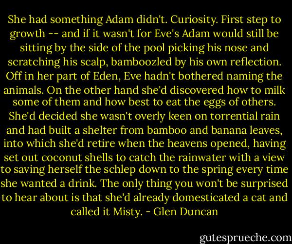 She had something Adam didn't. Curiosity. First step to growth -- and if it wasn't for Eve's Adam would still be sitting by the side of the pool picking his nose and scratching his scalp, bamboozled by his own reflection. Off in her part of Eden, Eve hadn't bothered naming the animals. On the other hand she'd discovered how to milk some of them and how best to eat the eggs of others. She'd decided she wasn't overly keen on torrential rain and had built a shelter from bamboo and banana leaves, into which she'd retire when the heavens opened, having set out coconut shells to catch the rainwater with a view to saving herself the schlep down to the spring every time she wanted a drink. The only thing you won't be surprised to hear about is that she'd already domesticated a cat and called it Misty. - Glen Duncan