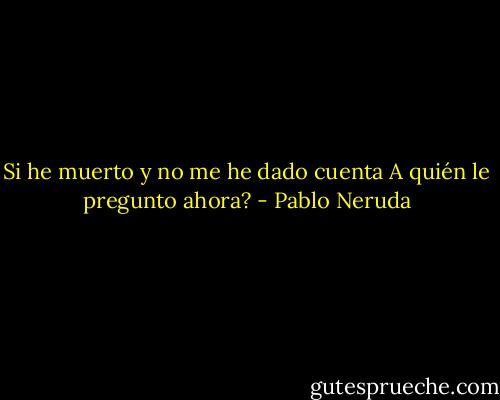 Si he muerto y no me he dado cuenta<br />A quién le pregunto ahora? - Pablo Neruda