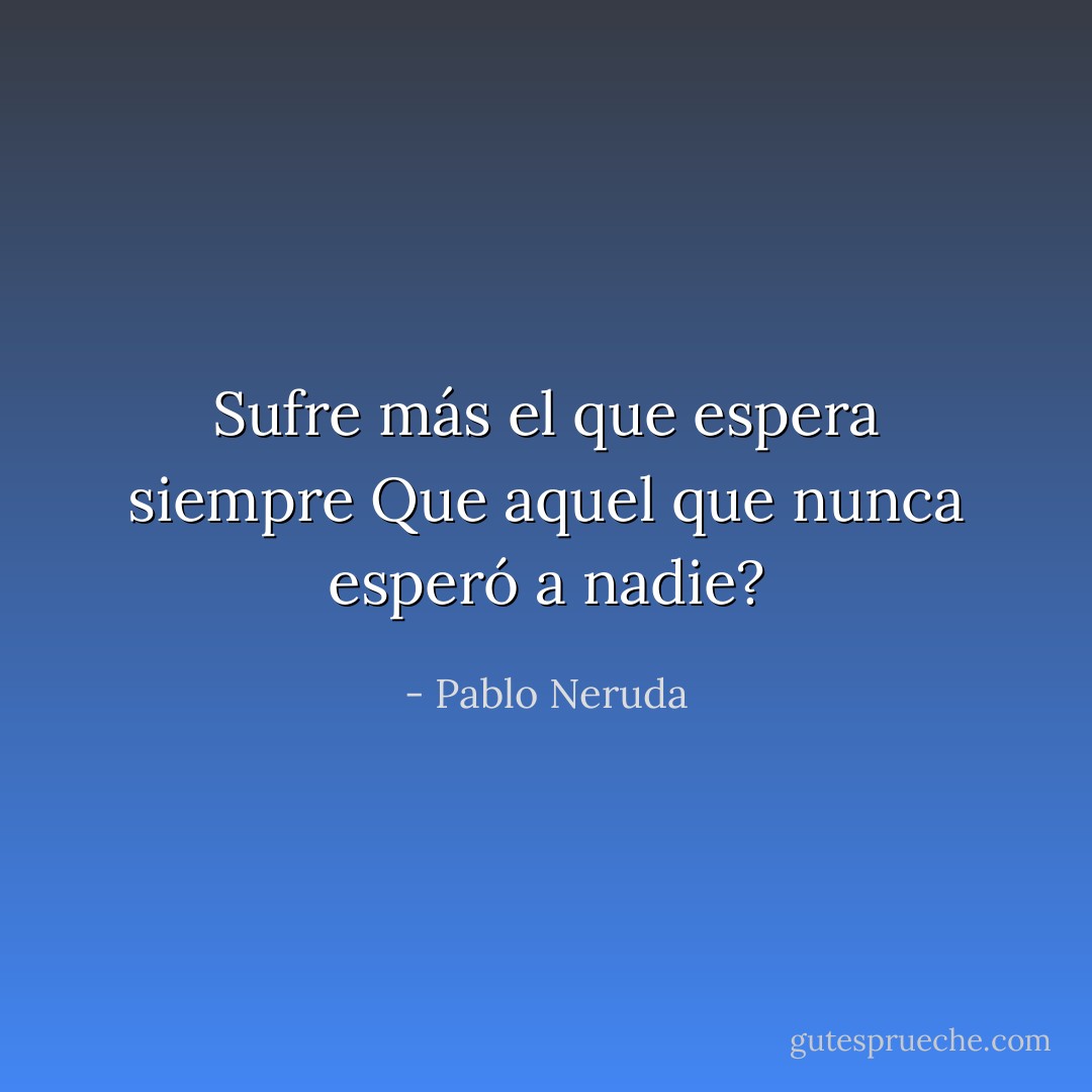 Sufre más el que espera siempre<br />Que aquel que nunca esperó a nadie? - Pablo Neruda