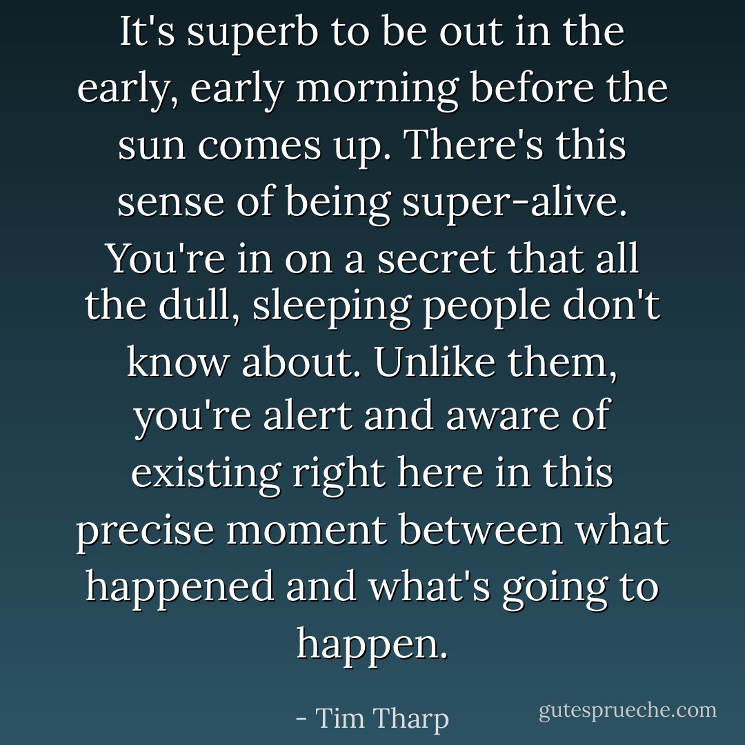 It's superb to be out in the early, early morning before the sun comes up. There's this sense of being super-alive. You're in on a secret that all the dull, sleeping people don't know about. Unlike them, you're alert and aware of existing right here in this precise moment between what happened and what's going to happen. - Tim Tharp