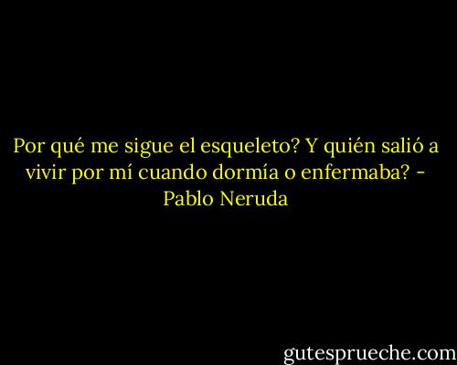 Por qué me sigue el esqueleto?<br />Y quién salió a vivir por mí<br />cuando dormía o enfermaba? - Pablo Neruda