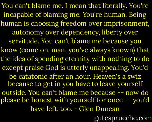 You can't blame me. I mean that literally. You're incapable of blaming me. You're human. Being human is choosing freedom over imprisonment, autonomy over dependency, liberty over servitude. You can't blame me because you know (come on, man, you've always known) that the idea of spending eternity with nothing to do except praise God is utterly unappealing. You'd be catatonic after an hour. Heaven's a swiz because to get in you have to leave yourself outside. You can't blame me because -- now do please be honest with yourself for once -- you'd have left, too. - Glen Duncan