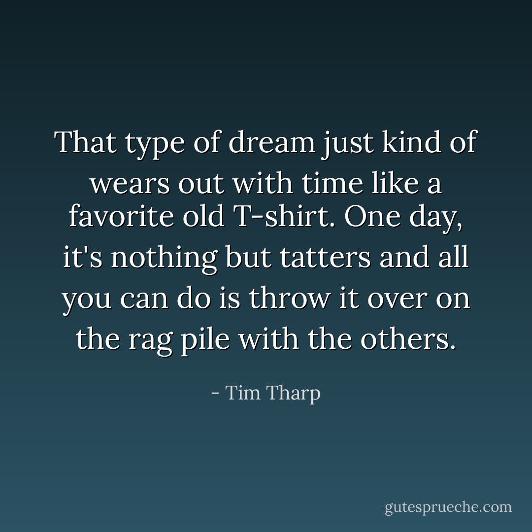 That type of dream just kind of wears out with time like a favorite old T-shirt. One day, it's nothing but tatters and all you can do is throw it over on the rag pile with the others. - Tim Tharp