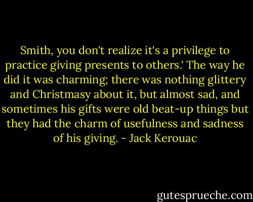 Smith, you don't realize it's a privilege to practice giving presents to others.' The way he did it was charming; there was nothing glittery and Christmasy about it, but almost sad, and sometimes his gifts were old beat-up things but they had the charm of usefulness and sadness of his giving. - Jack Kerouac