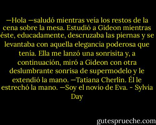 —Hola —saludó mientras veía los restos de la cena sobre la mesa. Estudió a Gideon mientras éste, educadamente, descruzaba las piernas y se levantaba con aquella elegancia poderosa que tenía. Ella me lanzó una sonrisita y, a continuación, miró a Gideon con otra deslumbrante sonrisa de supermodelo y le extendió la mano.<br />—Tatiana Cherlin.<br />Él le estrechó la mano.<br />—Soy el novio de Eva. - Sylvia Day
