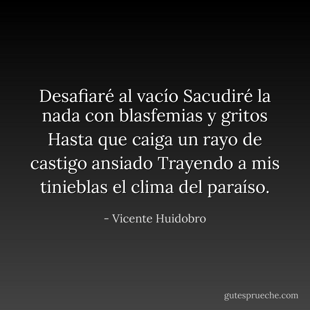 Desafiaré al vacío<br />Sacudiré la nada con blasfemias y gritos<br />Hasta que caiga un rayo de castigo ansiado<br />Trayendo a mis tinieblas el clima del paraíso. - Vicente Huidobro