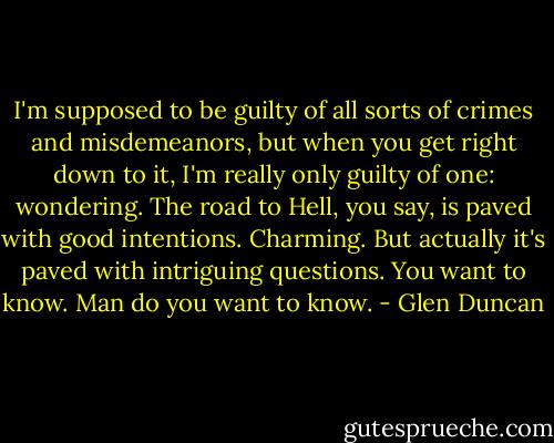 I'm supposed to be guilty of all sorts of crimes and misdemeanors, but when you get right down to it, I'm really only guilty of one: wondering. The road to Hell, you say, is paved with good intentions. Charming. But actually it's paved with intriguing questions. You want to know. Man do you want to know. - Glen Duncan