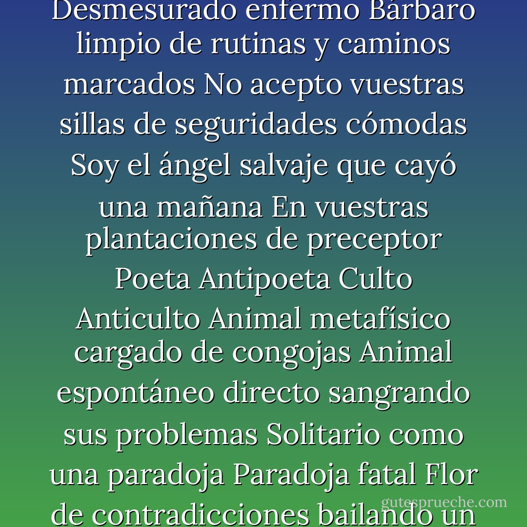 Soy todo el hombre<br />El hombre herido por quién sabe quién<br />Por una flecha perdida del caos<br />Humano terreno desmesurado<br />Sí desmesurado y lo proclamo sin miedo<br />Desmesurado porque no soy burgués ni raza fatigada<br />Soy bárbaro tal vez<br />Desmesurado enfermo<br />Bárbaro limpio de rutinas y caminos marcados<br />No acepto vuestras sillas de seguridades cómodas<br />Soy el ángel salvaje que cayó una mañana<br />En vuestras plantaciones de preceptor<br />Poeta<br />Antipoeta<br />Culto<br />Anticulto<br />Animal metafísico cargado de congojas<br />Animal espontáneo directo sangrando sus problemas<br />Solitario como una paradoja<br />Paradoja fatal<br />Flor de contradicciones bailando un fox-trot<br />Sobre el sepulcro de Dios<br />Sobre el bien y el mal<br />Soy un pecho que grita y un cerebro que sangra<br />Soy un temblor de tierra<br />Los sismógrafos señalan mi paso por el mundo. - Vicente Huidobro