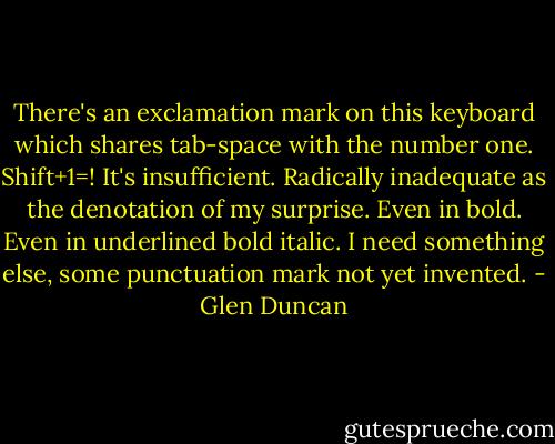 There's an exclamation mark on this keyboard which shares tab-space with the number one. Shift+1=! It's insufficient. Radically inadequate as the denotation of my surprise. Even in bold. Even in underlined bold italic. I need something else, some punctuation mark not yet invented. - Glen Duncan