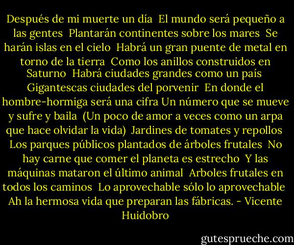 Después de mi muerte un día <br />El mundo será pequeño a las gentes <br />Plantarán continentes sobre los mares <br />Se harán islas en el cielo <br />Habrá un gran puente de metal en torno de la tierra <br />Como los anillos construidos en Saturno <br />Habrá ciudades grandes como un país <br />Gigantescas ciudades del porvenir <br />En donde el hombre-hormiga será una cifra Un número que se mueve y sufre y baila <br />(Un poco de amor a veces como un arpa que hace olvidar la vida) <br />Jardines de tomates y repollos <br />Los parques públicos plantados de árboles frutales <br />No hay carne que comer el planeta es estrecho <br />Y las máquinas mataron el último animal <br />Arboles frutales en todos los caminos <br />Lo aprovechable sólo lo aprovechable <br />Ah la hermosa vida que preparan las fábricas. - Vicente Huidobro