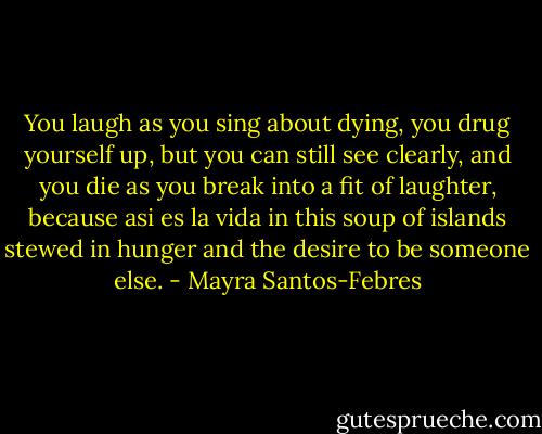 You laugh as you sing about dying, you drug yourself up, but you can still see clearly, and you die as you break into a fit of laughter, because asi es la vida in this soup of islands stewed in hunger and the desire to be someone else. - Mayra Santos-Febres