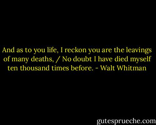 And as to you life, I reckon you are the leavings of many deaths, / No doubt I have died myself ten thousand times before. - Walt Whitman