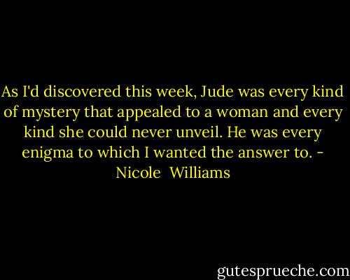 As I'd discovered this week, Jude was every kind of mystery that appealed to a woman and every kind she could never unveil. He was every enigma to which I wanted the answer to. - Nicole  Williams