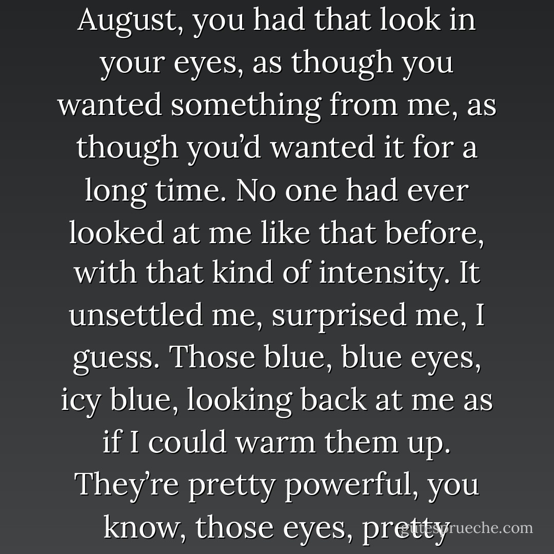 You saw me before I saw you. In the airport, that day in August, you had that look in your eyes, as though you wanted something from me, as though you’d wanted it for a long time. No one had ever looked at me like that before, with that kind of intensity. It unsettled me, surprised me, I guess. Those blue, blue eyes, icy blue, looking back at me as if I could warm them up. They’re pretty powerful, you know, those eyes, pretty beautiful, too. - Lucy Christopher