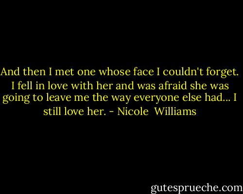 And then I met one whose face I couldn't forget. I fell in love with her and was afraid she was going to leave me the way everyone else had... I still love her. - Nicole  Williams