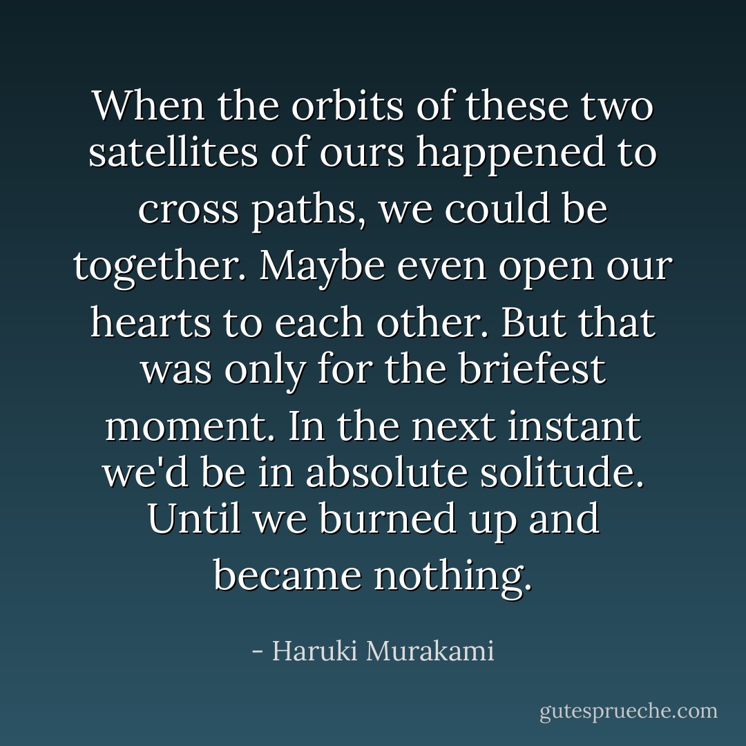 When the orbits of these two satellites of ours happened to cross paths, we could be together. Maybe even open our hearts to each other. But that was only for the briefest moment. In the next instant we'd be in absolute solitude. Until we burned up and became nothing. - Haruki Murakami