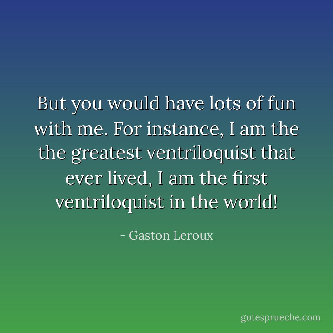 But you would have lots of fun with me. For instance, I am the the greatest ventriloquist that ever lived, I am the first ventriloquist in the world! - Gaston Leroux