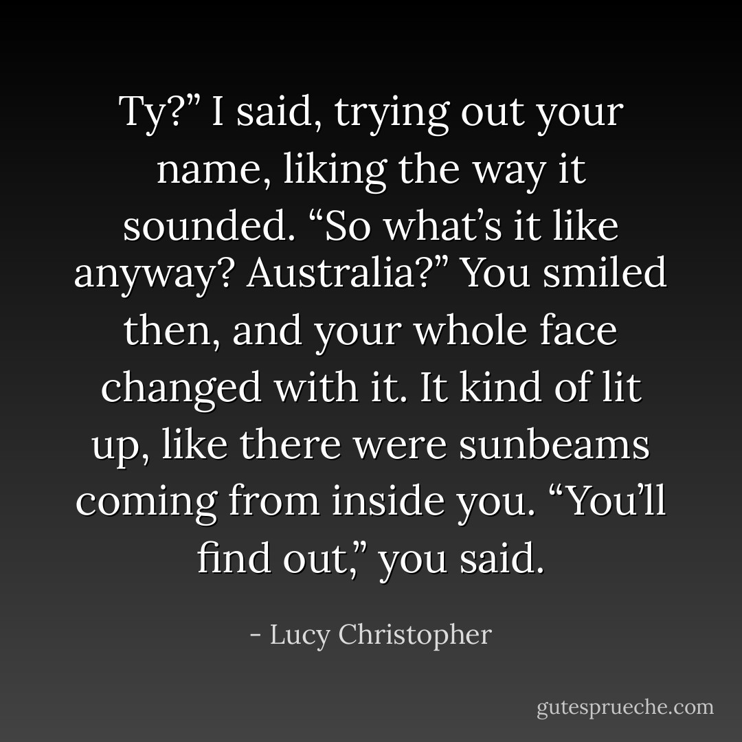 Ty?” I said, trying out your name, liking the way it sounded. “So what’s it like anyway? Australia?”<br />You smiled then, and your whole face changed with it. It kind of lit up, like there were sunbeams coming from inside you.<br />“You’ll find out,” you said. - Lucy Christopher