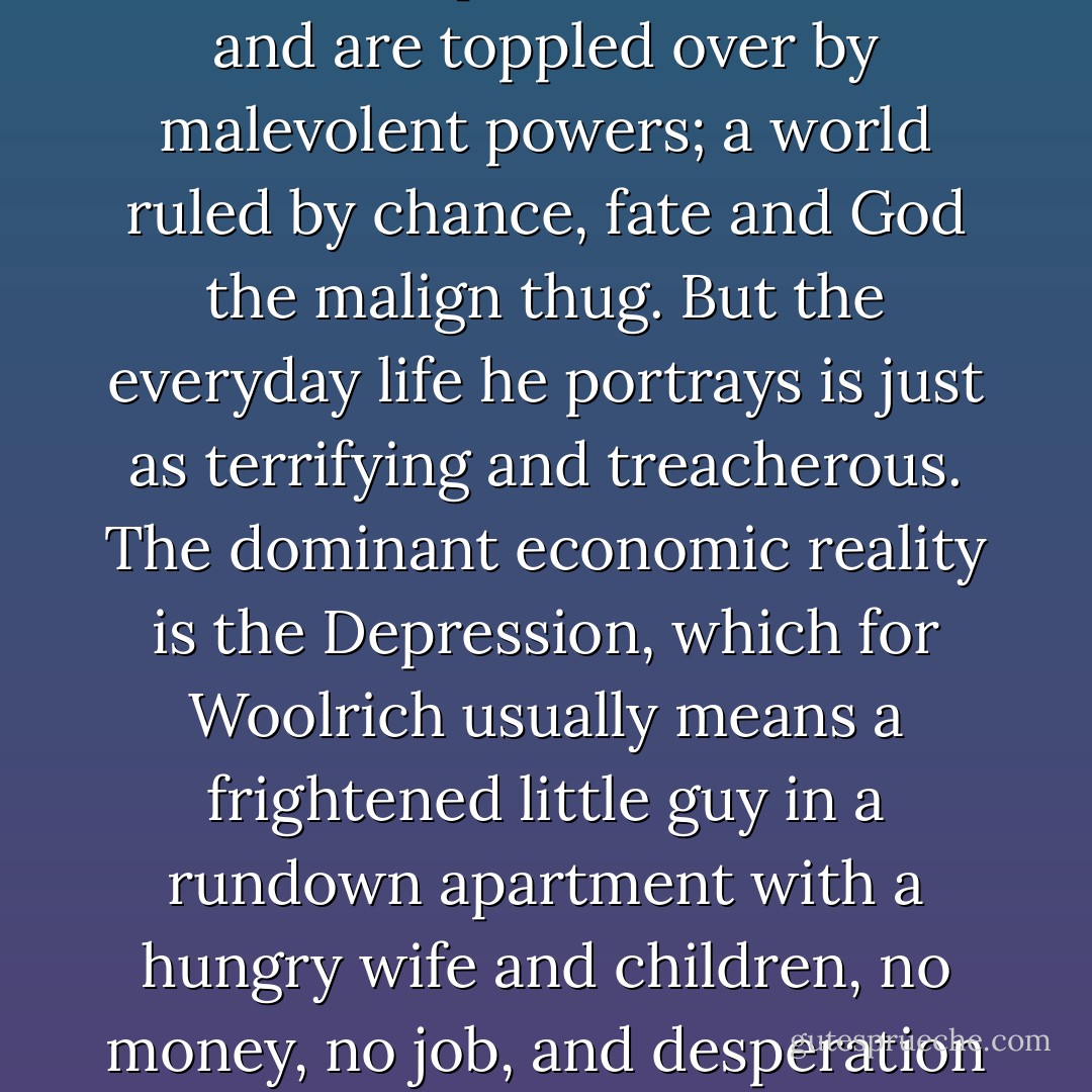 In Woolrich's crime fiction there is a gradual development from pulp to noir. The earlier a story, the more likely it stresses pulp elements: one-dimensional macho protagonists, preposterous methods of murder, hordes of cardboard gangsters, dialogue full of whiny insults, blistering fast action. But even in some of his earliest crime stories one finds aspects of noir, and over time the stream works itself pure.<br /><br />In mature Woolrich the world is an incomprehensible place where beams happen to fall, and are predestined to fall, and are toppled over by malevolent powers; a world ruled by chance, fate and God the malign thug. But the everyday life he portrays is just as terrifying and treacherous. The dominant economic reality is the Depression, which for Woolrich usually means a frightened little guy in a rundown apartment with a hungry wife and children, no money, no job, and desperation eating him like a cancer. The dominant political reality is a police force made up of a few decent cops and a horde of sociopaths licensed to torture and kill, whose outrages are casually accepted by all concerned, not least by the victims. The prevailing emotional states are loneliness and fear. Events take place in darkness, menace breathes out of every corner of the night, the bleak cityscape comes alive on the page and in our hearts.<br /><br />("Introduction") - Francis M. Nevins Jr.