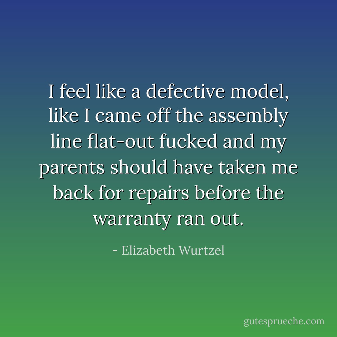 I feel like a defective model, like I came off the assembly line flat-out fucked and my parents should have taken me back for repairs before the warranty ran out. - Elizabeth Wurtzel