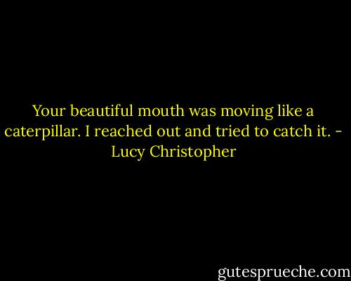 Your beautiful mouth was moving like a caterpillar. I reached out and tried to catch it. - Lucy Christopher