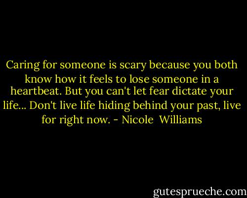 Caring for someone is scary because you both know how it feels to lose someone in a heartbeat. But you can't let fear dictate your life... Don't live life hiding behind your past, live for right now. - Nicole  Williams