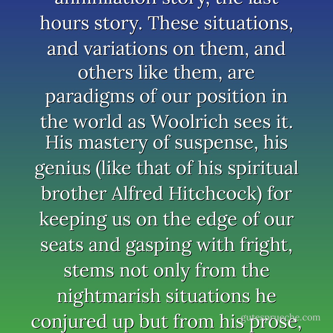 Woolrich had a genius for creating types of story perfectly consonant with his world: the noir cop story, the clock race story, the waking nightmare, the oscillation thriller, the headlong through the night story, the annihilation story, the last hours story. These situations, and variations on them, and others like them, are paradigms of our position in the world as Woolrich sees it. His mastery of suspense, his genius (like that of his spiritual brother Alfred Hitchcock) for keeping us on the edge of our seats and gasping with fright, stems not only from the nightmarish situations he conjured up but from his prose, which is compulsively readable, cinematically vivid, high-strung almost to the point of hysteria, forcing us into the skins of the hunted and doomed where we live their agonies and die with them a thousand small deaths. - Francis M. Nevins Jr.
