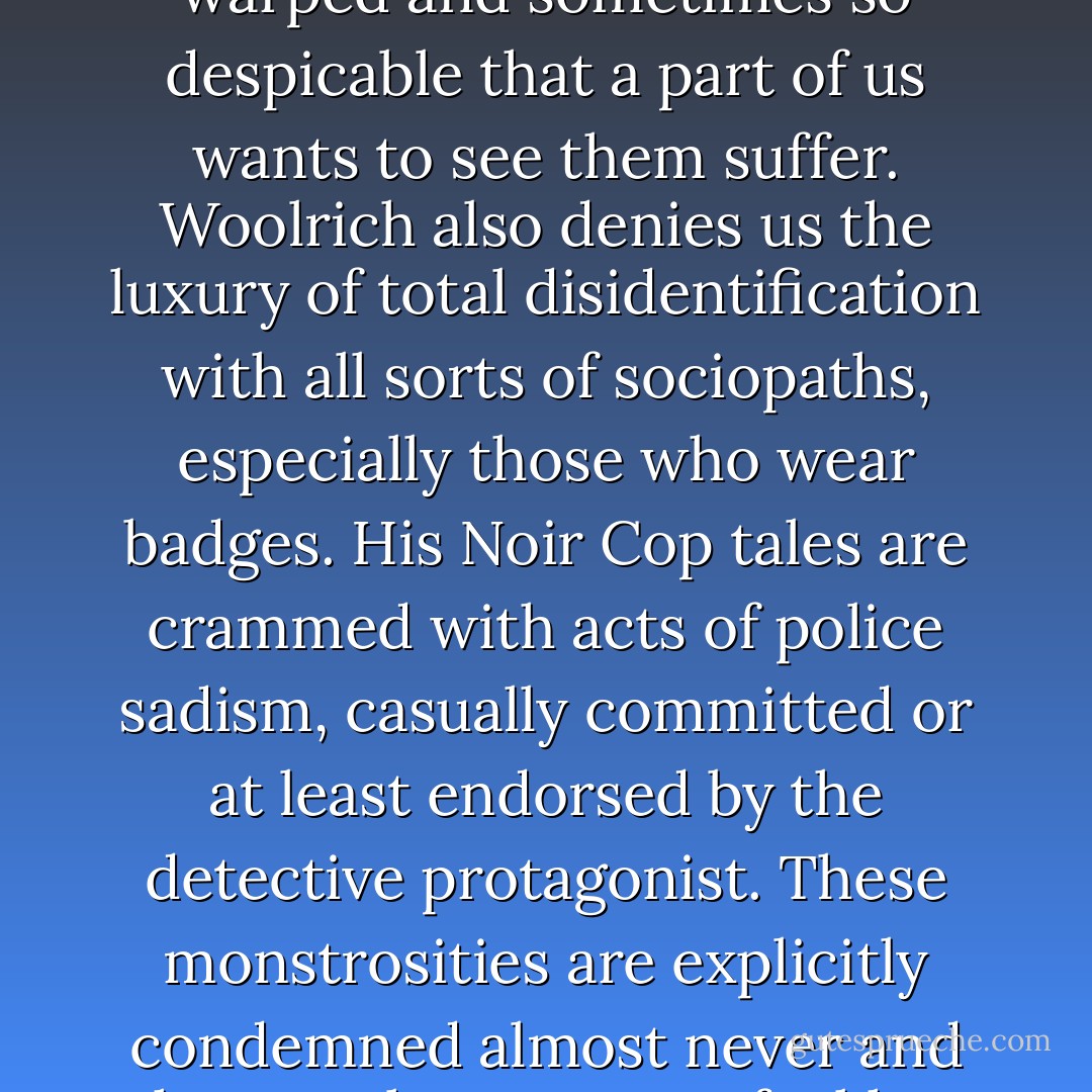 The viewpoint character in each story is usually someone trapped in a living nightmare, but this doesn't guarantee that we and the protagonist are at one. In fact Woolrich often makes us pull away from the person at the center of the storm, splitting our reaction in two, stripping his protagonist of moral authority, denying us the luxury of unequivocal identification, drawing characters so psychologically warped and sometimes so despicable that a part of us wants to see them suffer. Woolrich also denies us the luxury of total disidentification with all sorts of sociopaths, especially those who wear badges. His Noir Cop tales are crammed with acts of police sadism, casually committed or at least endorsed by the detective protagonist. These monstrosities are explicitly condemned almost never and the moral outrage we feel has no internal support in the stories except the objective horror of what is shown, so that one might almost believe that a part of Woolrich wants us to enjoy the spectacles. If so, it's yet another instance of how his most powerful novels and stories are divided against themselves so as to evoke in us a divided response that mirrors his own self-division.<br /><br />("Introduction") - Francis M. Nevins Jr.