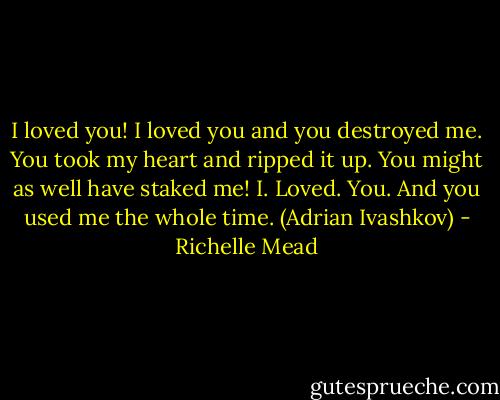 I loved you! I loved you and you destroyed me. You took my heart and ripped it up. You might as well have staked me! I. Loved. You. And you used me the whole time. (Adrian Ivashkov) - Richelle Mead