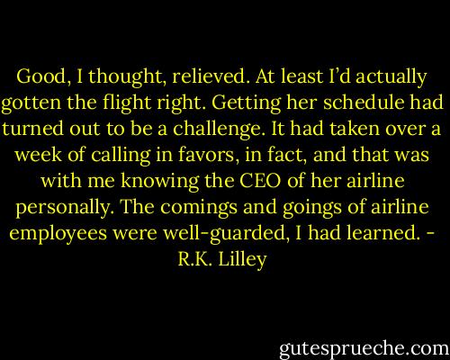 Good, I thought, relieved. At least I’d actually gotten the flight right. Getting her schedule had turned out to be a challenge. It had taken over a week of calling in favors, in fact, and that was with me knowing the CEO of her airline personally. The comings and goings of airline employees were well-guarded, I had learned. - R.K. Lilley
