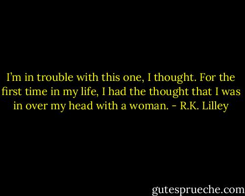 I’m in trouble with this one, I thought. For the first time in my life, I had the thought that I was in over my head with a woman. - R.K. Lilley