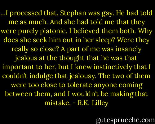 …I processed that. Stephan was gay. He had told me as much. And she had told me that they were purely platonic. I believed them both. Why does she seek him out in her sleep? Were they really so close? A part of me was insanely jealous at the thought that he was that important to her, but I knew instinctively that I couldn’t indulge that jealousy. The two of them were too close to tolerate anyone coming between them, and I wouldn’t be making that mistake. - R.K. Lilley