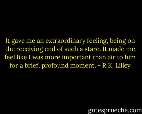 It gave me an extraordinary feeling, being on the receiving end of such a stare. It made me feel like I was more important than air to him for a brief, profound moment. - R.K. Lilley