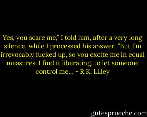 Yes, you scare me,” I told him, after a very long silence, while I processed his answer. “But I’m irrevocably fucked up, so you excite me in equal measures. I find it liberating, to let someone control me… - R.K. Lilley