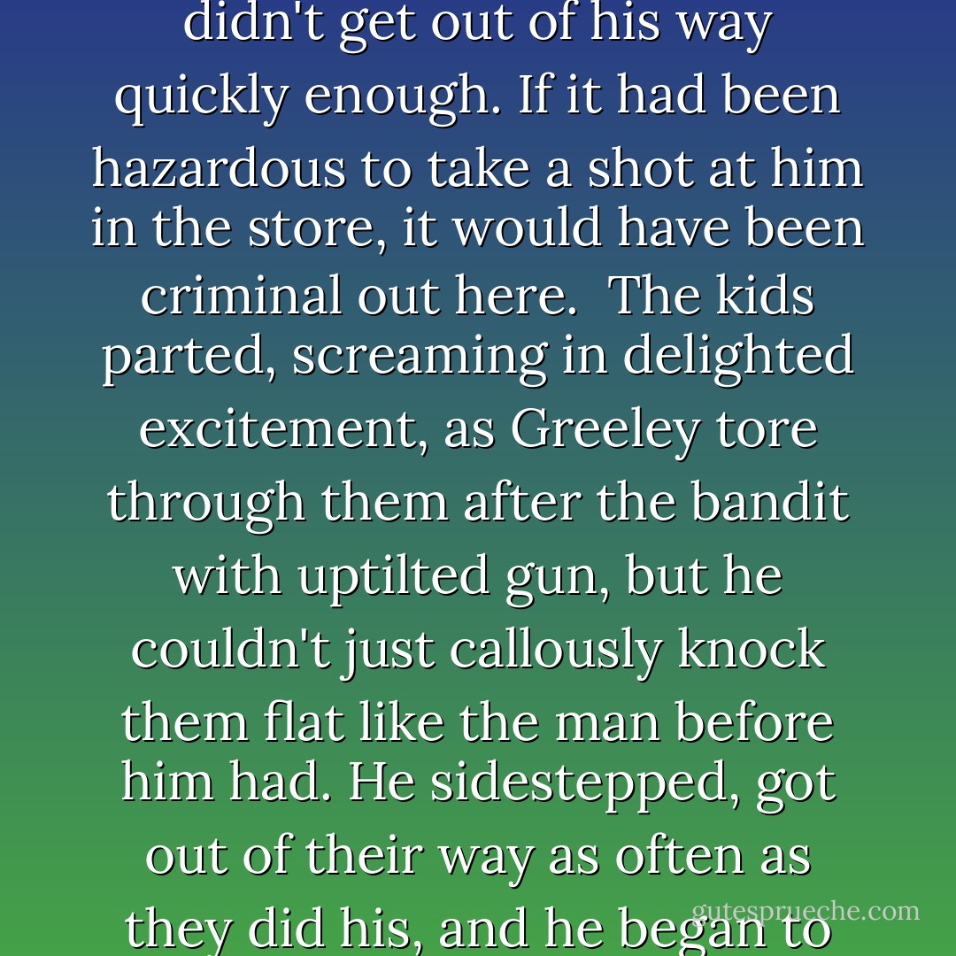 Then the bandit turned tail and broke for the open.<br /> <br />Greeley hit the sidewalk only seconds after him, big as he was and with a panic-stricken woman to detour around. A slice of hindmost heel was all he saw of the man. The store entrance adjoined a corner; that gave the fugitive a few added seconds of shelter, and as Greeley flashed around it in turn, again the breaks were the lawbreaker's.<br /><br />There was a school midway up the street toward the next avenue. It was a couple of minutes past three now, and a torrent of young humanity came pouring out of the building by every staircase and exit, flooding the street. In through them the sprinting man plunged, knocking over right and left the ones that didn't get out of his way quickly enough. If it had been hazardous to take a shot at him in the store, it would have been criminal out here.<br /><br />The kids parted, screaming in delighted excitement, as Greeley tore through them after the bandit with uptilted gun, but he couldn't just callously knock them flat like the man before him had. He sidestepped, got out of their way as often as they did his, and he began to fall behind the other, lose ground.<br /><br />The kids weren't just on that one street - they had dispersed over the entire vicinity by now, for a radius of a block or more in every direction, in frisky, milling, homeward-bound groups. Through them the quarry zigzagged, pulling slowly but surely away. He kept going in a straight line, because it was to his advantage to do so - the presence of these kids made for greater safety - but he was already far enough in the lead so that when he should finally decide to turn off - the answer was pretty obvious; a taxi or a doorway or a basement. Any of them would do.<br /><br />("Detective William Brown") - Cornell Woolrich