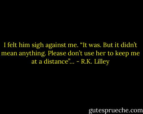I felt him sigh against me. “It was. But it didn’t mean anything. Please don’t use her to keep me at a distance”… - R.K. Lilley