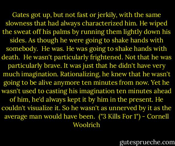 Gates got up, but not fast or jerkily, with the same slowness that had always characterized him. He wiped the sweat off his palms by running them lightly down his sides. As though he were going to shake hands with somebody.<br /><br />He was. He was going to shake hands with death.<br /><br />He wasn't particularly frightened. Not that he was particularly brave. It was just that he didn't have very much imagination. Rationalizing, he knew that he wasn't going to be alive anymore ten minutes from now. Yet he wasn't used to casting his imagination ten minutes ahead of him, he'd always kept it by him in the present. He couldn't visualize it. So he wasn't as unnerved by it as the average man would have been.<br /><br />("3 Kills For 1") - Cornell Woolrich